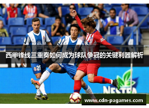 西甲锋线三重奏如何成为球队争冠的关键利器解析