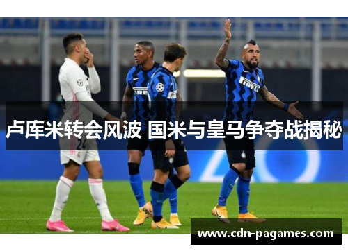 卢库米转会风波 国米与皇马争夺战揭秘