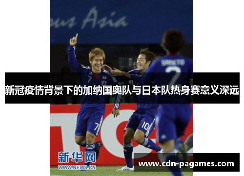 新冠疫情背景下的加纳国奥队与日本队热身赛意义深远