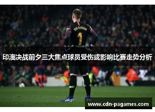 印澳决战前夕三大焦点球员受伤或影响比赛走势分析