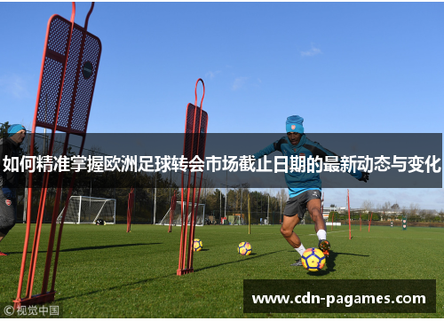 如何精准掌握欧洲足球转会市场截止日期的最新动态与变化