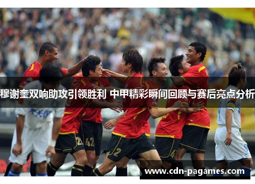 穆谢奎双响助攻引领胜利 中甲精彩瞬间回顾与赛后亮点分析