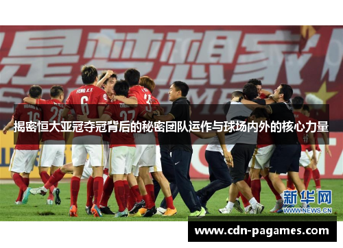 揭密恒大亚冠夺冠背后的秘密团队运作与球场内外的核心力量