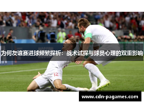 为何友谊赛进球频繁探析：战术试探与球员心理的双重影响