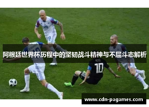 阿根廷世界杯历程中的坚韧战斗精神与不屈斗志解析