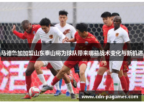 马德鲁加加盟山东泰山将为球队带来哪些战术变化与新机遇