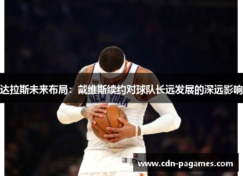 达拉斯未来布局：戴维斯续约对球队长远发展的深远影响