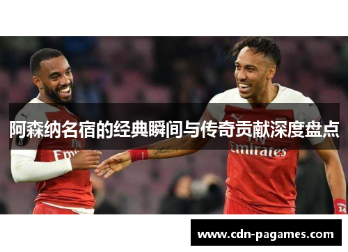 阿森纳名宿的经典瞬间与传奇贡献深度盘点
