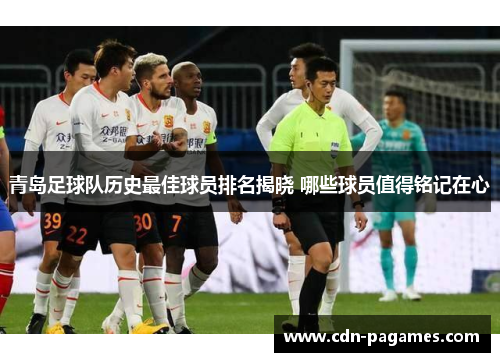 青岛足球队历史最佳球员排名揭晓 哪些球员值得铭记在心