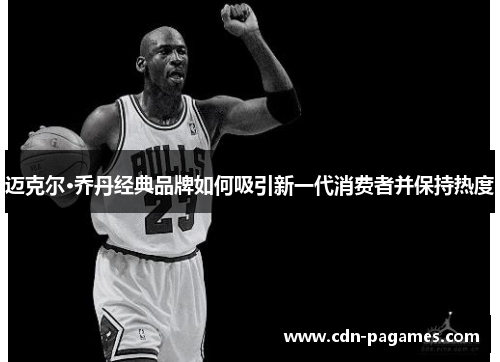迈克尔·乔丹经典品牌如何吸引新一代消费者并保持热度